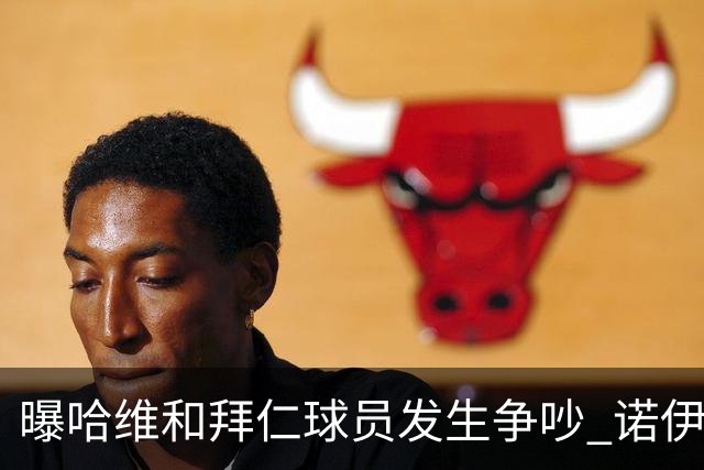 曝哈维和拜仁球员发生争吵 诺伊尔让他闭嘴
